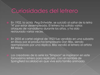 Curiosidades del letreroEn 1932, la actriz  PegEntwistle, se suicidó al saltar de la letra "H" por estar desempleada. El letrero ha sufrido varios ataques de vandalismo durante los años, y ha sido restaurado varias veces. En 2005 el cartel original de 1923 fue vendido en una subasta en Ebay por el productor/empresario Dan Bliss, siendo reemplazado por una réplica. Bliss vendió el letrero al artista Bill Mack. Los creadores de la serie los "Simpson" se inspiraron en este famosísimo letrero para replicarlo, con el nombre de Springfield localidad en que vive esta familia animada. 