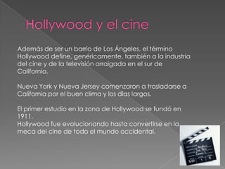 Hollywood y el cineAdemás de ser un barrio de Los Ángeles, el término Hollywood define, genéricamente, también a la industria del cine y de la televisión arraigada en el sur de California.Nueva York y Nueva Jersey comenzaron a trasladarse a California por el buen clima y los días largos. El primer estudio en la zona de Hollywood se fundó en 1911.Hollywood fue evolucionando hasta convertirse en la meca del cine de todo el mundo occidental.