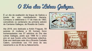 O D a das Letras Galegasí .O D a das Letras Galegasí .
É un día de exaltación da lingua de Galicia a
través da súa manifestación literaria.
Comezou a celebrarse o 17 de maio do 1963,
coincidindo co centenario da primeira edición
de Cantares Gallegos, de Rosalía de Castro.
Ata 2019, ano dedicado a Antón Fraguas, 59
autores (4 mulleres e 55 homes) foron
homenaxeados nas 57 edicións do Día das
Letras Galegas, posto que 1998 foi o único
ano en que houbo unha homenaxe colectiva.
Este ano dedícase este día a Ricardo Carballo
Calero, coincidindo cos 110 anos do seu
nacemento e os 30 de su falecemento.
 