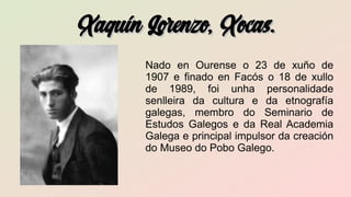 Xaquín Lorenzo, Xocas.Xaquín Lorenzo, Xocas.
Nado en Ourense o 23 de xuño de
1907 e finado en Facós o 18 de xullo
de 1989, foi unha personalidade
senlleira da cultura e da etnografía
galegas, membro do Seminario de
Estudos Galegos e da Real Academia
Galega e principal impulsor da creación
do Museo do Pobo Galego.
 