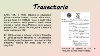 TraxectoriaTraxectoria
Entre 1917 e 1923 estudou a educación
primaria e o bacharelato na súa cidade natal,
no que hoxe é o Instituto Posío, e onde máis
tarde el mesmo sería profesor, tendo como
mestre a Ramón Otero Pedrayo, quen tomara
posesión da cátedra de Xeografía e Historia
nese instituto en 1921.
En 1923 comeza a estudar, por libre, Filosofía
e Letras (Sección Historia) na Universidade
de Santiago de Compostela, pero non aproba
ningunha materia nin nese ano nin no
seguinte.
Solicitude de ingreso na USC en
1923, con quince anos de idade.
 