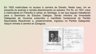 En 1925 matricúlase no acceso á carreira de Dereito. Neste caso, nin se
presenta ós exames e remata abandonando os estudos. Por fin, en 1931 volve
a matricularse en Filosofía e Letras, en Santiago, á vez que seguen traballando
para o Seminario de Estudos Galegos. Sendo membro da Irmandade
Galeguista de Ourense subscribiu o manifesto fundacional do Partido
Nazonalista Repubricán e, posteriormente, ingresou no Partido Galeguista.
Xaquín remata a carreira en Zaragoza.
 