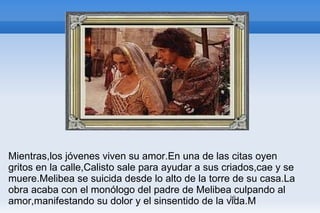 Mientras,los jóvenes viven su amor.En una de las citas oyen gritos en la calle,Calisto sale para ayudar a sus criados,cae y se muere.Melibea se suicida desde lo alto de la torre de su casa.La obra acaba con el monólogo del padre de Melibea culpando al amor,manifestando su dolor y el sinsentido de la vida.M 