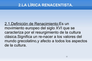 2.LA LÍRICA RENACENTISTA. 2.1.Definición de Renacimiento: Es un movimiento europeo del siglo XVI que se caracteriza por el resurgimiento de la cultura clásica.Significa un re-nacer a los valores del mundo grecolatino,y afecto a todos los aspectos de la cultura. 