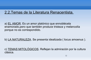 2.2.Temas de la Literatura Renacentista. a)  EL AMOR . Es un amor platónico que ennoblécela enamorado,pero que también produce tristeza y melancolía porque no es correspondido. b)  LA NATURALEZA . Se presenta idealizada ( locus amoenus ). c)  TEMAS MITOLÓGICOS . Reflejan la admiración por la cultura clásica. d)  CARPE DIEM.  Consejo a una muchacha para que aproveche la juventud antes de que llegue a la vejez. 