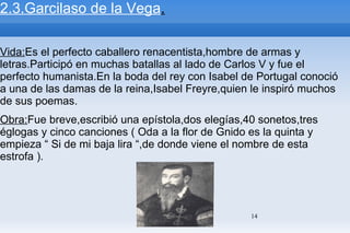 2.3.Garcilaso de la Vega . Vida: Es el perfecto caballero renacentista,hombre de armas y letras.Participó en muchas batallas al lado de Carlos V y fue el perfecto humanista.En la boda del rey con Isabel de Portugal conoció a una de las damas de la reina,Isabel Freyre,quien le inspiró muchos de sus poemas. Obra: Fue breve,escribió una epístola,dos elegías,40 sonetos,tres églogas y cinco canciones ( Oda a la flor de Gnido es la quinta y empieza “ Si de mi baja lira “,de donde viene el nombre de esta estrofa ). 