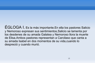 ÉGLOGA I.  Es la más importante.En ella los pastores Salicio y Nemoroso expresan sus sentimientos,Salicio se lamenta por los desdenes de su amada Galatea y Nemoroso llora la muerte de Elisa.Ambos pastores representan a Carcilaso que canta a su amada Isabel en dos momentos de su vida,cuando lo despreció y cuando murió. 