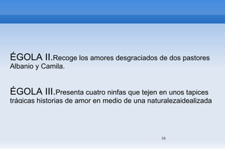 ÉGOLA II. Recoge los amores desgraciados de dos pastores Albanio y Camila. ÉGOLA III. Presenta cuatro ninfas que tejen en unos tapices trágicas historias de amor en medio de una naturalezaidealizada y bucólica. Las tres primeras aluden a personajes mitológicos ( Orfeo y Eurídice,Venus y Adonis...), la cuarta a la muerte de Elisa y al llanto de su amado Nemoroso. 