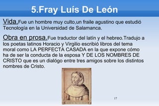 5.Fray Luís De León Vida. Fue un hombre muy culto,un fraile agustino que estudió Tecnología en la Universidad de Salamanca. Obra en prosa. Fue traductor del latín y el hebreo.Tradujo a los poetas latinos Horacio y Virgilio escribió libros del tema moral como LA PERFECTA CASADA en la que expone cómo ha de ser la conducta de la esposa Y DE LOS NOMBRES DE CRISTO que es un dialógo entre tres amigos sobre los distintos nombres de Cristo. 