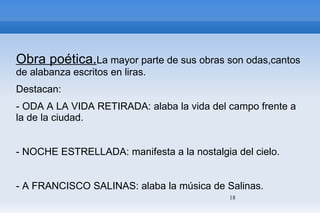 Obra poética. La mayor parte de sus obras son odas,cantos de alabanza escritos en liras. Destacan: - ODA A LA VIDA RETIRADA: alaba la vida del campo frente a la de la ciudad. - NOCHE ESTRELLADA: manifesta a la nostalgia del cielo. - A FRANCISCO SALINAS: alaba la música de Salinas. 
