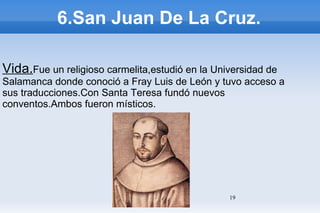 6.San Juan De La Cruz. Vida. Fue un religioso carmelita,estudió en la Universidad de Salamanca donde conoció a Fray Luis de León y tuvo acceso a sus traducciones.Con Santa Teresa fundó nuevos conventos.Ambos fueron místicos. 