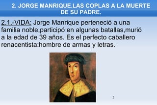 2. JORGE MANRIQUE.LAS COPLAS A LA MUERTE DE SU PADRE. 2.1.-VIDA:  Jorge Manrique perteneció a una familia noble,participó en algunas batallas,murió a la edad de 39 años. Es el perfecto caballero renacentista:hombre de armas y letras. 