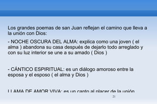 Los grandes poemas de san Juan reflejan el camino que lleva a la unión con Dios: - NOCHE OSCURA DEL ALMA: explica como una joven ( el alma ) abandona su casa después de dejarlo todo arreglado y con su luz interior se une a su amado ( Dios ) - CÁNTICO ESPIRITUAL: es un diálogo amoroso entre la esposa y el esposo ( el alma y Dios ) LLAMA DE AMOR VIVA: es un canto al placer de la unión mística 