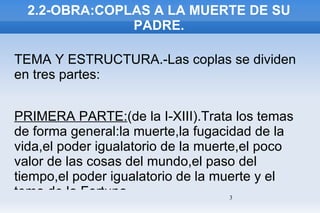 2.2-OBRA:COPLAS A LA MUERTE DE SU PADRE. TEMA Y ESTRUCTURA.-Las coplas se dividen en tres partes: PRIMERA PARTE: (de la I-XIII).Trata los temas de forma general:la muerte,la fugacidad de la vida,el poder igualatorio de la muerte,el poco valor de las cosas del mundo,el paso del tiempo,el poder igualatorio de la muerte y el tema de la Fortuna. 