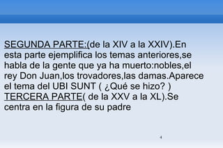 SEGUNDA PARTE:( de la XIV a la XXIV).En esta parte ejemplifica los temas anteriores,se habla de la gente que ya ha muerto:nobles,el rey Don Juan,los trovadores,las damas.Aparece el tema del UBI SUNT ( ¿Qué se hizo? ) TERCERA PARTE ( de la XXV a la XL).Se centra en la figura de su padre 