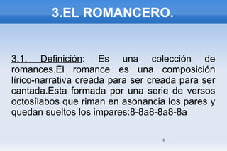 3.EL ROMANCERO. 3.1. Definición : Es una colección de romances.El romance es una composición lírico-narrativa creada para ser creada para ser cantada.Esta formada por una serie de versos octosílabos que riman en asonancia los pares y quedan sueltos los impares:8-8a8-8a8-8a 
