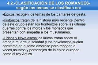 4.2.-CLASIFICACIÓN DE LOS ROMANCES-según los temas,se clasifican en: - Épicos :recogen los temas de los cantares de gesta. -Históricos: tratan de la historia más reciente.Dentro de este grupo están los fronterizos sobre las últimas guerras contra los moros y los moriscos que presentan con simpatía a los musulmanes. -Líricos y Novelescos: los líricos tratan sobre el amor,la muerte,la soledad y los novelescos suelen centrarse en el tema amoroso pero recogen,a veces,asuntos y personajes de la épica europea como el rey Arturo. 