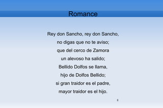 Romance Rey don Sancho, rey don Sancho, no digas que no te aviso; que del cerco de Zamora un alevoso ha salido; Bellido Dolfos se llama, hijo de Dolfos Bellido; si gran traidor es el padre, mayor traidor es el hijo. 