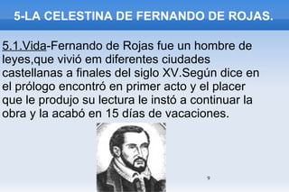5-LA CELESTINA DE FERNANDO DE ROJAS. 5.1.Vida -Fernando de Rojas fue un hombre de leyes,que vivió em diferentes ciudades castellanas a finales del siglo XV.Según dice en el prólogo encontró en primer acto y el placer que le produjo su lectura le instó a continuar la obra y la acabó en 15 días de vacaciones. 