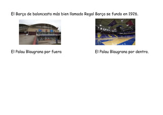 El Barça de baloncesto más bien llamado Regal Barça se fundo en 1926.
El Palau Blaugrana por fuera El Palau Blaugrana por ...