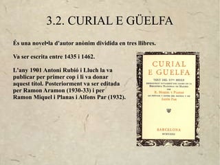 3.2. CURIAL E GÜELFA
És una novel•la d'autor anònim dividida en tres llibres.

Va ser escrita entre 1435 i 1462.

L'any 1901 Antoni Rubió i Lluch la va
publicar per primer cop i li va donar
aquest títol. Posteriorment va ser editada
per Ramon Aramon (1930-33) i per
Ramon Miquel i Planas i Alfons Par (1932).
 