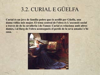 3.2. CURIAL E GÜELFA
Curial és un jove de família pobre que és acollit per Güelfa, una
dama vidúa més major. El tema central de l'obra és L'ascensió social
a traves de de la cavalleria i de l'amor. Curial es relaciona amb altres
dames, i al llarg de l'obra aconsegueix el perdò de la seva amada i s'hi
casa.
 