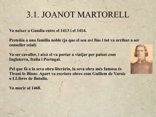 3.1. JOANOT MARTORELL
Va neixer a Gandia entre el 1413 i el 1414.

Preteñía a una familia noble (ja que el seu avi fins i tot va arribar a ser
conseller reial)

Va ser cavaller, i això el va portar a viatjar per països com
Inglaterra, Italia i Portugal.

Pel que fà a la seva obra literària, la seva obra més famosa és
Tirant lo Blanc. Apart va escriure obres com Guillem de Varoic
o LLibres de Batalla.

Va morir al 1468.
 