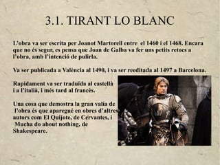 3.1. TIRANT LO BLANC
L’obra va ser escrita per Joanot Martorell entre el 1460 i el 1468. Encara
que no és segur, es pensa que Joan de Galba va fer uns petits retocs a
l’obra, amb l’intenció de pulirla.

Va ser publicada a València al 1490, i va ser reeditada al 1497 a Barcelona.

Rapidament va ser traduïda al castellà
i a l’italià, i més tard al francès.

Una cosa que demostra la gran valía de
 l’obra és que aparegué en obres d’altres
autors com El Quijote, de Cervantes, i
 Mucha do about nothing, de
Shakespeare.
 