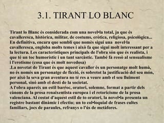 3.1. TIRANT LO BLANC
Tirant lo Blanc és considerada com una novel•la total, ja que és
cavalleresca, històrica, militar, de costums, eròtica, religiosa, psicològica...
En definitiva, encara que sembli que nomès sigui una novel·la
cavalleresca, engloba molts temes i això fa que sigui molt interessant per a
la lectura. Les característiques principals de l'obra són que és realista, i
que té un toc humorístic i un tant sarcàstic. També fa ressò al sensualisme
i l'erotisme (cosa que és molt novedosa)
.La novetat de Tirant és que aquest cavaller és un personatge molt humà,
no és només un personatge de ficció, és sobretot la justificació del seu món,
per això la seva gran aventura no té res a veure amb el seu lluïment
personal, sinó amb el destí de la societat.
A l'obra apareix un estil barroc, oratori, solemne, format a partir dels
cànons de la prosa renaixentista europea i el retoricisme de la prosa
valenciana. Al costat d'aquest estil de to oratori, la novel•la presenta un
registre bastant dinàmic i efectiu; un to col•loquial de frases cultes
familiars, jocs de paraules, refranys o l'ús de metàfores.
 