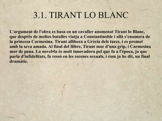 3.1. TIRANT LO BLANC
L'argument de l'obra es basa en un cavaller anomenat Tirant lo Blanc,
que després de moltes batalles viatja a Constantinoble i allà s'enamora de
la princesa Carmesina. Tirant allibera a Grècia dels turcs, i es promet
amb la seva amada. Al final del llibre, Tirant mor d'una grip, i Carmesina
mor de pena. La novel•la és molt innovadora pel que fa a l'época, ja que
parla d'infidelitats, fa ressò en les escenes sexuals, i com ja he dit, un final
dramàtic.
 