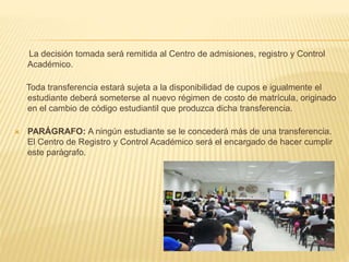 La decisión tomada será remitida al Centro de admisiones, registro y Control 
Académico. 
Toda transferencia estará sujeta a la disponibilidad de cupos e igualmente el 
estudiante deberá someterse al nuevo régimen de costo de matrícula, originado 
en el cambio de código estudiantil que produzca dicha transferencia. 
 PARÁGRAFO: A ningún estudiante se le concederá más de una transferencia. 
El Centro de Registro y Control Académico será el encargado de hacer cumplir 
este parágrafo. 
 