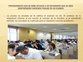 PROCEDIMIENTO QUE SE DEBE APLICAR A UN ESTUDIANTE QUE HA SIDO 
SORPRENDIDO HACIENDO FRAUDE EN UN EXAMEN 
 La prueba es anulada se le califica el examen en (0). El profesor de la 
asignatura informa al por escrito al concejo de la facultad; si el estudiante 
reincide, se cancelara su matricula para el respectivo periodo académico. 
 