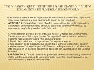 TIPO DE SANCIÓN QUE PUEDE RECIBIR UN ESTUDIANTE QUE AGREDA 
FÍSICAMENTE A UN PROFESOR O UN COMPAÑERO 
El estudiante deberá leer el reglamento estudiantil de la universidad popular del 
cesar en el Capitulo 7 y será sancionado según su gravedad así: 
 ARTÍCULO 71º -Las faltas contra el orden universitario, los reglamentos de la 
universidad, el comportamiento social, la seguridad personal y colectiva, se 
sancionaran según la gravedad de la falta, así: 
1. Amonestación privada, por escrito, que hará el Director del Departamento. 
2. Amonestación pública, que hará el Consejo de Facultad correspondiente, 
mediante resolución motivada y fija en lugar público. 
3. Matrícula condicional. La impondrá el Consejo académico. 
5. Cancelación de la matricula, que impondrá el Consejo académico, sanción 
apelable ante el Consejo Superior. El Director de Departamento podrá levantar 
esta sanción en un período académico posterior con la aprobación del Consejo 
Académico. 
PARÁGRAFO 4.-También son faltas graves las amenazas verbales y atentados 
contra la integración física de los funcionarios docentes, administrativos y de 
servicios dentro y fuera de la universidad. 
 