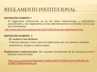 REGLAMENTO INSTITUCIONAL 
DEFINICIÓN NUMERO 1 
El reglamento institucional, es de los entes institucionales y corporativos 
subordinados a los reglamentos de las administraciones territoriales de los que 
son instrumentos. 
http://www.derechoconstitucional.es/2012/02/clases-de-reglamentos.html 
DEFINICIÓN NUMERO 2 
En cuanto a sus titulares 
Podemos distinguir cuatro tipos de reglamentos por sus titulares: estatales, 
autonómicos, locales e institucionales. 
Reglamentos institucionales: Son aquellos procedentes de las personas jurídico 
públicas institucionales. 
http://rua.ua.es/dspace/bitstream/10045/13057/5/TEMA%204%20RJB%20- 
%20El%20Reglamento.pdf 
 
