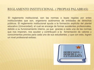 REGLAMENTO INSTITUCIONAL. ( PROPIAS PALABRAS) 
El reglamento institucional, son las normas o leyes regidas por entes 
institucionales que son, organismo autónomos de entidades de derechos 
públicos. El reglamento institucional ayuda a la formación explícita del plantel 
educativo (Universidad); el cual se encarga de formar excelentes profesionales, 
debido a su funcionamiento interno, ya que gracias a cada una de las normas 
que nos imponen, nos ayudan y contribuyen a la fomentación de valores y 
conocimientos previos para cada uno de sus estudiantes; y que con esto, logren 
un nivel profesional exitoso. 
 