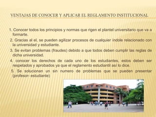 VENTAJAS DE CONOCER Y APLICAR EL REGLAMENTO INSTITUCIONAL 
1. Conocer todos los principios y normas que rigen el plantel universitario que va a 
formarte. 
2. Gracias al el, se pueden agilizar procesos de cualquier índole relacionado con 
la universidad y estudiante. 
3. Se evitan problemas (fraudes) debido a que todos deben cumplir las reglas de 
dicha universidad. 
4. conocer los derechos de cada uno de los estudiantes, estos deben ser 
respetados y aprobados ya que el reglamento estudiantil así lo dice. 
5. Se solucionan un sin numero de problemas que se pueden presentar 
(profesor- estudiante) 
 