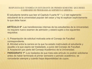 RESPUESTA QUE TENDRÍA UN ESTUDIANTE DE PRIMER SEMESTRE QUE DESEE 
CAMBIARSE DE PROGRAMA ACADÉMICO (CARRERA) 
El estudiante tendría que leer el Capitulo II parte N° 1 y 2 del reglamento 
estudiantil de la universidad popular del cesar y hay le explican explícitamente 
lo que debe hacer. 
ARTÍCULO 6º -Las transferencias internas de los estudiantes de la Universidad, 
no requiere nuevo examen de admisión y estará sujeto a los siguientes 
requisitos: 
 1. Presentación de solicitud motivada ante el Consejo de Facultad 
correspondiente. 
2. Afinidad entre la carrera en la que ha estado matriculado el estudiante y 
aquella a la que aspira ser trasladado, a juicio del Consejo de Facultad. 
3. Aceptación por parte del Consejo Académico de la Universidad. 
 PARÁGRAFO 1º -Los traslados de que trata este artículo no podrán solicitarse 
antes de haber terminado el primer semestre o periodo académico, se 
concederán siempre y cuando haya disponibilidad de cupos. 
 