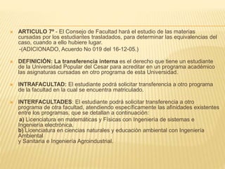  ARTICULO 7º - El Consejo de Facultad hará el estudio de las materias 
cursadas por los estudiantes trasladados, para determinar las equivalencias del 
caso, cuando a ello hubiere lugar. 
-(ADICIONADO, Acuerdo No 019 del 16-12-05.) 
 DEFINICIÓN: La transferencia interna es el derecho que tiene un estudiante 
de la Universidad Popular del Cesar para acreditar en un programa académico 
las asignaturas cursadas en otro programa de esta Universidad. 
 INTRAFACULTAD: El estudiante podrá solicitar transferencia a otro programa 
de la facultad en la cual se encuentra matriculado. 
 INTERFACULTADES: El estudiante podrá solicitar transferencia a otro 
programa de otra facultad, atendiendo específicamente las afinidades existentes 
entre los programas, que se detallan a continuación: 
a) Licenciatura en matemáticas y Físicas con Ingeniería de sistemas e 
Ingeniería electrónica. 
b) Licenciatura en ciencias naturales y educación ambiental con Ingeniería 
Ambiental 
y Sanitaria e Ingeniería Agroindustrial. 
 