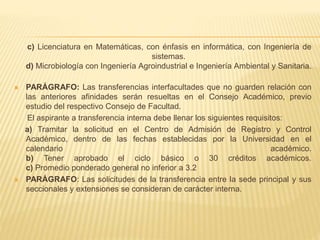 c) Licenciatura en Matemáticas, con énfasis en informática, con Ingeniería de 
sistemas. 
d) Microbiología con Ingeniería Agroindustrial e Ingeniería Ambiental y Sanitaria. 
 PARÁGRAFO: Las transferencias interfacultades que no guarden relación con 
las anteriores afinidades serán resueltas en el Consejo Académico, previo 
estudio del respectivo Consejo de Facultad. 
El aspirante a transferencia interna debe llenar los siguientes requisitos: 
a) Tramitar la solicitud en el Centro de Admisión de Registro y Control 
Académico, dentro de las fechas establecidas por la Universidad en el 
calendario académico. 
b) Tener aprobado el ciclo básico o 30 créditos académicos. 
c) Promedio ponderado general no inferior a 3.2 
 PARÁGRAFO: Las solicitudes de la transferencia entre la sede principal y sus 
seccionales y extensiones se consideran de carácter interna. 
 