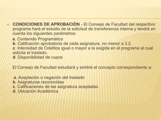  CONDICIONES DE APROBACIÓN - El Consejo de Facultad del respectivo 
programa hará el estudio de la solicitud de transferencia interna y tendrá en 
cuenta los siguientes parámetros: 
a. Contenido Programático 
b. Calificación aprobatoria de cada asignatura, no menor a 3.2. 
c. Intensidad de Créditos igual o mayor a la exigida en el programa al cual 
solicita el traslado. 
d. Disponibilidad de cupos 
El Consejo de Facultad estudiará y emitirá el concepto correspondiente a: 
a. Aceptación o negación del traslado 
b. Asignaturas reconocidas 
c. Calificaciones de las asignatura aceptadas 
d. Ubicación Académica 
 