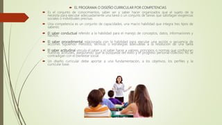  EL PROGRAMA O DISEÑO CURRICULAR POR COMPETENCIAS
 Es el conjunto de conocimientos, saber ser y saber hacer organizados que el sujeto de la
necesita para ejecutar adecuadamente una tarea o un conjunts de tareas que satisfagan exigencias
sociales o individuales precisas.
 Una competencia es un conjunto de capacidades, una macro habilidad que integra tres tipos de
saberes:
 El saber conductual referido a la habilidad para el manejo de conceptos, datos, informaciones y
hechos.
 El saber procedimental relacionada con la habilidad para ejecutar una acción o secuencia de
acciones siguiendo métodos, técnicas o estrategias adecuadas a la resolución de una tarea
 El saber actitudinal vincula el saber y el saber hacer a valores, principios o normas que configuran
nuestras actitudes, asegurando que la búsqueda del éxito y el progreso personal-colectivo no se
contradigan con el bienestar social.
 Un diseño curricular debe aportar a una fundamentación, a los objetivos, los perfiles y la
curricular base.
 