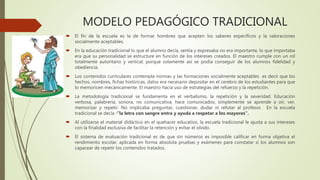 MODELO PEDAGÓGICO TRADICIONAL
 El fin de la escuela es la de formar hombres que acepten los saberes específicos y la valoraciones
socialmente aceptables.
 En la educación tradicional lo que el alumno decía, sentía y expresaba no era importante, lo que importaba
era que su personalidad se estructure en función de los intereses creados. El maestro cumple con un rol
totalmente autoritario y vertical; porque solamente así se podía conseguir de los alumnos fidelidad y
obediencia.
 Los contenidos curriculares contempla normas y las formaciones socialmente aceptables es decir que los
hechos, nombres, fichas históricas, datos era necesario depositar en el cerebro de los estudiantes para que
lo memoricen mecánicamente. El maestro hacia uso de estrategias del refuerzo y la repetición.
 La metodología tradicional se fundamenta en el verbalismo, la repetición y la severidad. Educación
verbosa, palabrería, sonora, no comunicativa, hace comunicados, simplemente se aprende a oír, ver,
memorizar y repetir. No implicaba preguntar, cuestionar, dudar ni refutar al profesor. En la escuela
tradicional se decía ·”la letra con sangre entra y ayuda a respetar a los mayores”.
 Al utilizarse el material didáctico en el quehacer educativo, la escuela tradicional le ajusta a sus intereses
con la finalidad exclusiva de facilitar la retención y evitar el olvido.
 El sistema de evaluación tradicional es de que sin números es imposible calificar en forma objetiva el
rendimiento escolar, aplicada en forma absoluta pruebas y exámenes para constatar si los alumnos son
capacear de repetir los contenidos tratados.
 