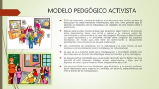 MODELO PEDGÓGICO ACTIVISTA
 El fin de la escuela, consiste en educar a los alumnos para la vida, es decir la
educación no debe transmitir información, sino mas bien permitir que el
alumno se relacione con la naturaleza y la realidad, de una manera libre y
autónoma.
 Educar para la vida, involucra dejar que el alumno experimente y en función
estas experiencias hacer que actué y piense a su manera, según las
conclusiones y valoraciones a las que haya llegado. El maestro debe cumplir
un papel secundario y el ambiente escolar debe propiciar los espacios
necesarios de modo que este libre de restricciones y obligaciones
paralizantes como existía en la escuela tradicional.
 Los contenidos de enseñanza son la naturaleza y la vida misma ya que
conduce a la reivindicación con lo cotidiano y lo circunstancial.
 Lo que se va a enseñar parte de la manipulación y el contacto directo con
las cosas para en función de ellas llegar al conocimientos y a los conceptos.
 La escuela activa manifiesta que se aprende haciendo, por lo tanto, hay que
permitir al niño observar, trabajar, actuar, experimentar y dejar que se
exprese, en tanto que el maestro debe simplemente escuchar.
 Los recursos didácticos son diseñados para el alumno y no para el profesor.
Están destinados para mejorar los sentidos del alumno, especialmente del
niño a través de su manipulación.
 