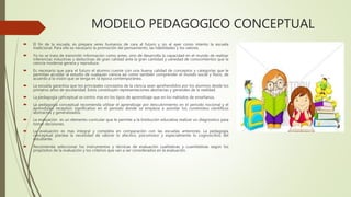MODELO PEDAGOGICO CONCEPTUAL
 El fin de la escuela, es prepara seres humanos de cara al futuro y no al ayer como intento la escuela
tradicional. Para ello es necesario la promoción del pensamiento, las habilidades y los valores.
 Ya no se trata de transmitir información como antes, sino de desarrolla la capacidad en el mundo de realizar
inferencias inductivas y deductivas de gran calidad ante la gran cantidad y variedad de conocimientos que la
ciencia moderna genera y reproduce.
 Es necesario que para el futuro el alumno cuente con una buena calidad de conceptos y categorías que le
permitan acceder al estudio de cualquier ciencia así como también comprender el mundo social y físico, de
acuerdo a la visión que se tenga en la época contemporánea.
 La escuela garantiza que los principales conceptos de la ciencia sean aprehendidos por los alumnos desde los
primeros años de escolaridad. Estos constituyen representaciones abstractas y generales de la realidad.
 La pedagogía conceptual se centra mas en los tipos de aprendizaje que en los métodos de enseñanza.
 La pedagogía conceptual recomienda utilizar el aprendizaje por descubrimiento en el periodo nocional y el
aprendizaje receptivo significativo en el periodo donde se empieza a asimilar los contenidos científicos
abstractos y generalizados.
 La evaluación es un elemento curricular que le permite a la Institución educativa realizar un diagnostico para
tomar decisiones.
 La evaluación es mas integral y completa en comparación con las escuelas anteriores. La pedagogía
conceptual plantea la necesidad de valorar lo afectivo, psicomotor y especialmente lo cognoscitivo del
estudiante.
 Recomienda seleccionar los instrumentos y técnicas de evaluación cualitativas y cuantitativas según los
propósitos de la evaluación y los criterios que van a ser considerados en la evaluación.
 
