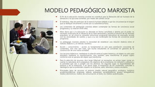MODELO PEDAGÓGICO MARXISTA
 El fin de la educación marxista consiste en contribuir para la liberación del ser humano de la
alineación a la que esta sometido, por medio del cambio social.
 El individuo, deja de participar de la esencia humana debido a que las circunstancias le exigen
que se dedique únicamente a luchar por su subsistencia física.
 Los contenidos de pedagogía marxista deben contemplar las formas de conciencia social
progresista y su relación entre ellas.
 Marx decía que si la educación es afectada en forma camuflada o abierta por el poder, es
necesario arrancarla de la influencia de la clase dominante y ponerla al servicio de los sectores
populares, en tal virtud es menester estructurar programas educativos de avanzada, acorde
con las necesidades de cambio, y que a su vez contemplen las formas de conciencia social
progresiva.
 La pedagogía marxista plantea la necesidad de establecer una relación dialecta entre el
método didáctico y el método científico.
 Acción – conocimiento – acción, es fundamental no solo para asimilación consciente de
contenidos, sino mas que todo, que los/las estudiantes se conviertan en gestores de la
construcción de una nueva sociedad.
 Los recursos didácticos, mediatizan la relación entre el sujeto histórico y el objeto no solo para
asimilarlo mediante su transformación, sino también, para transformar al propio sujeto
conforme este se apropia del objeto que transforma.
 Para la selección de recursos, dice Jorge Villarroel, es necesarios, en primer lugar; tomar en
cuenta: la naturaleza de la asignatura, los objetivos de la enseñanza, los métodos a utilizarse y
la actividad que van a cumplir con los alumnos. En segundo lugar; la disponibilidad del
entorno y de la institución. Y en tercer lugar, la evaluación de los contenidos culturales e
ideológicos que se pretenden impartir en la prensa, radio, televisión y textos escolares.
 Principales tipos de recursos: el entorno (medio natural geográfico, ecológico, turístico)
productivo(fabricas, empresas, talleres, artesanías); social(población grupos etnográficos)
medios electrónicos, medios de comunicación, el texto, los medios audiovisuales.
 