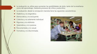  La evaluación se utiliza para aumentar las posibilidades de éxito, tanto de la enseñanza
como del aprendizaje, mediante procesos de critica y autocritica.
 La evaluación, desde la concepción marxista tiene las siguientes características.
 Dialéctica y no dogmática.
 Democrática y no excluyente.
 Colectiva y no solamente individual.
 Rigurosa y no arbitraria.
 Sistemática y no ocasiona.
 Documentada y no casual.
 Formativa y no discriminada.
 