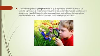  La teoría del aprendizaje significativo es que la persona aprende a atribuir un
sentido, significado o importancia relevante a los contenidos nuevos, y esto ocurre
únicamente cuando los contenidos y conceptos de vida, objetos de aprendizaje
puedan relacionarse con los contenidos previos del grupo educando.
 