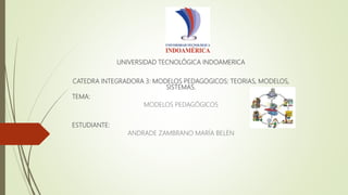 UNIVERSIDAD TECNOLÓGICA INDOAMERICA
CATEDRA INTEGRADORA 3: MODELOS PEDAGOGICOS: TEORIAS, MODELOS,
SISTEMAS.
TEMA:
MODELOS PEDAGÓGICOS
ESTUDIANTE:
ANDRADE ZAMBRANO MARÍA BELÉN
 