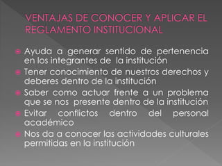  Ayuda a generar sentido de pertenencia 
en los integrantes de la institución 
 Tener conocimiento de nuestros derechos y 
deberes dentro de la institución 
 Saber como actuar frente a un problema 
que se nos presente dentro de la institución 
 Evitar conflictos dentro del personal 
académico 
 Nos da a conocer las actividades culturales 
permitidas en la institución 
 