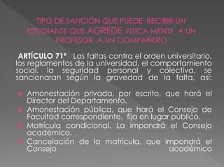 TIPO DE SANCION QUE PUEDE RECIBIR UN 
ESTUDIANTE QUE AGREDE FISICA MENTE A UN 
PROFESOR A UN COMPAÑERO 
ARTÍCULO 71º Las faltas contra el orden universitario, 
los reglamentos de la universidad, el comportamiento 
social, la seguridad personal y colectiva, se 
sancionaran según la gravedad de la falta, así: 
 Amonestación privada, por escrito, que hará el 
Director del Departamento. 
 Amonestación pública, que hará el Consejo de 
Facultad correspondiente, fija en lugar público. 
 Matrícula condicional. La impondrá el Consejo 
académico. 
 Cancelación de la matricula, que impondrá el 
Consejo académico 
 